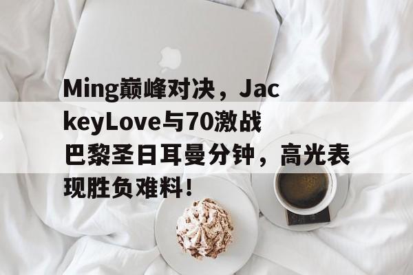 包含Ming巅峰对决，JackeyLove与70激战巴黎圣日耳曼分钟，高光表现胜负难料！的词条